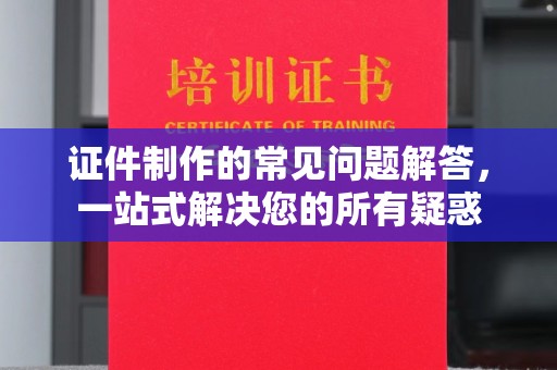 黎平证件制作的常见问题解答，一站式解决您的所有疑惑